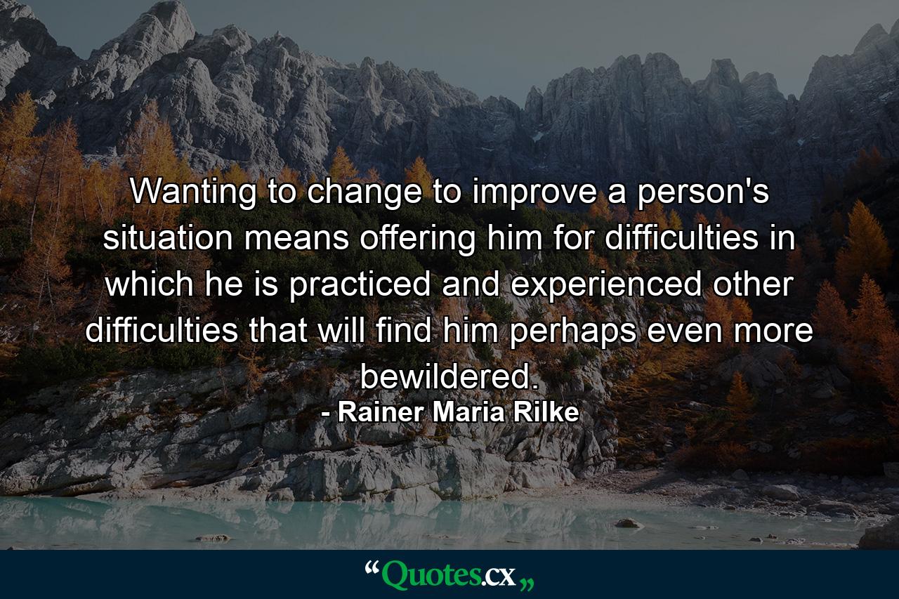 Wanting to change  to improve  a person's situation means offering him  for difficulties in which he is practiced and experienced  other difficulties that will find him perhaps even more bewildered. - Quote by Rainer Maria Rilke