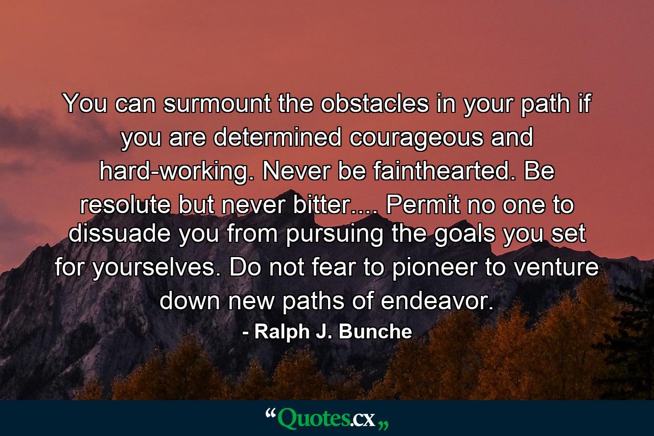 You can surmount the obstacles in your path if you are determined  courageous and hard-working. Never be fainthearted. Be resolute  but never bitter.... Permit no one to dissuade you from pursuing the goals you set for yourselves. Do not fear to pioneer  to venture down new paths of endeavor. - Quote by Ralph J. Bunche