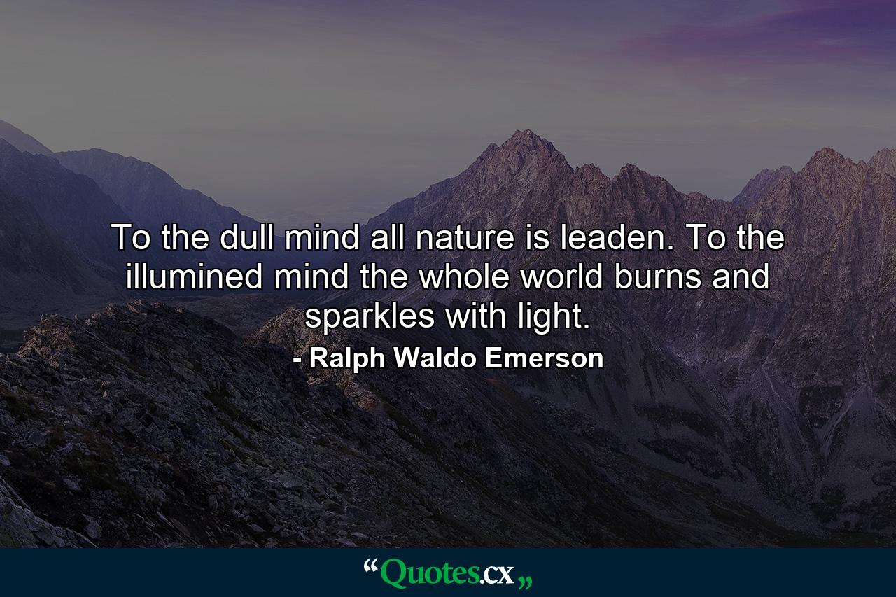 To the dull mind all nature is leaden. To the illumined mind the whole world burns and sparkles with light. - Quote by Ralph Waldo Emerson