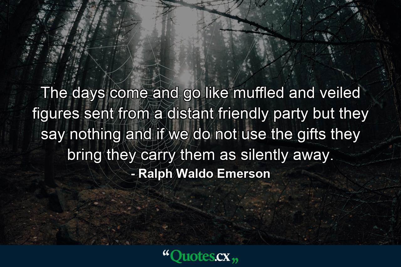 The days come and go like muffled and veiled figures sent from a distant friendly party  but they say nothing  and if we do not use the gifts they bring  they carry them as silently away. - Quote by Ralph Waldo Emerson