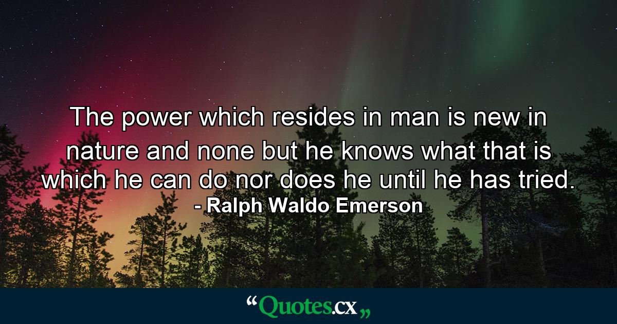 The power which resides in man is new in nature  and none but he knows what that is which he can do  nor does he until he has tried. - Quote by Ralph Waldo Emerson