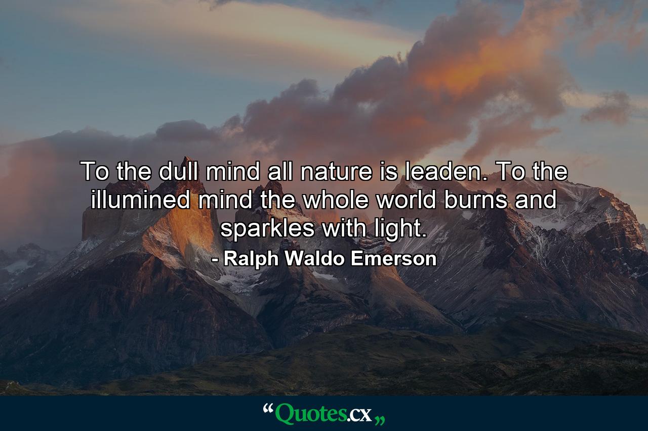 To the dull mind all nature is leaden. To the illumined mind the whole world burns and sparkles with light. - Quote by Ralph Waldo Emerson