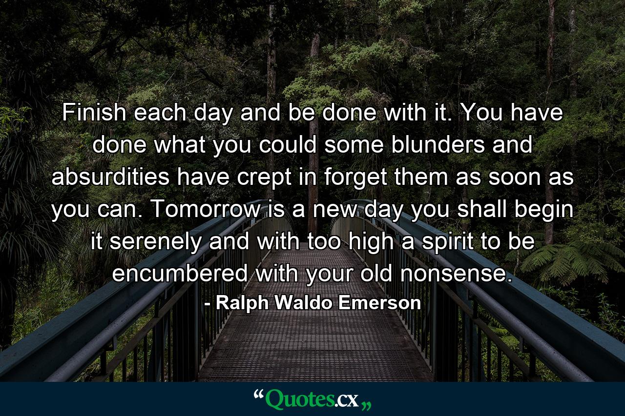 Finish each day and be done with it. You have done what you could  some blunders and absurdities have crept in  forget them as soon as you can. Tomorrow is a new day  you shall begin it serenely and with too high a spirit to be encumbered with your old nonsense. - Quote by Ralph Waldo Emerson