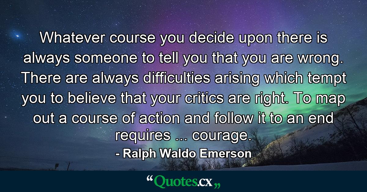 Whatever course you decide upon  there is always someone to tell you that you are wrong. There are always difficulties arising which tempt you to believe that your critics are right. To map out a course of action and follow it to an end requires ... courage. - Quote by Ralph Waldo Emerson