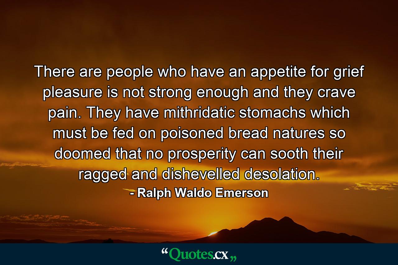 There are people who have an appetite for grief  pleasure is not strong enough and they crave pain. They have mithridatic stomachs which must be fed on poisoned bread  natures so doomed that no prosperity can sooth their ragged and dishevelled desolation. - Quote by Ralph Waldo Emerson