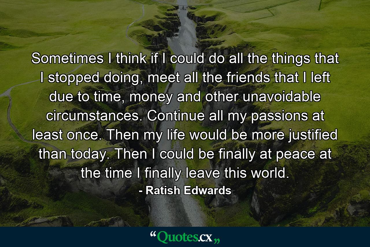 Sometimes I think if I could do all the things that I stopped doing, meet all the friends that I left due to time, money and other unavoidable circumstances. Continue all my passions at least once. Then my life would be more justified than today. Then I could be finally at peace at the time I finally leave this world. - Quote by Ratish Edwards