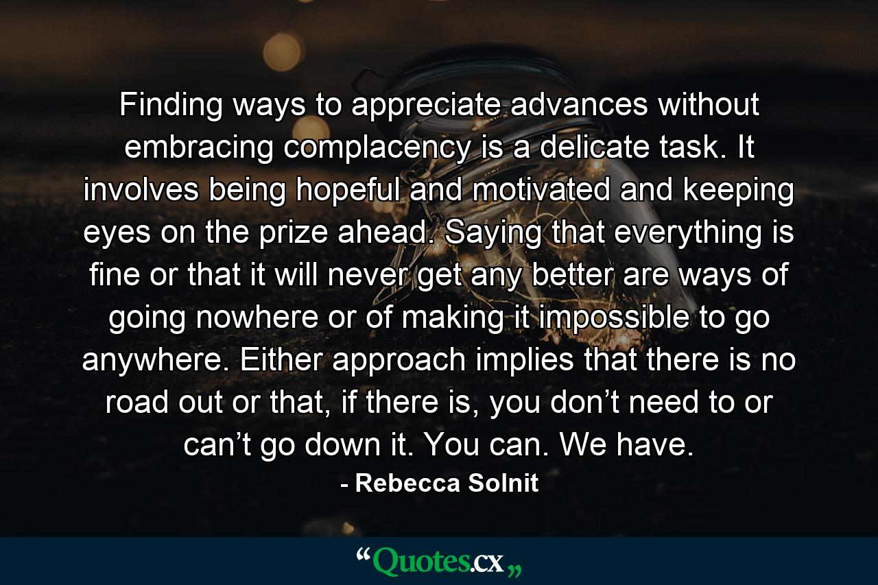 Finding ways to appreciate advances without embracing complacency is a delicate task. It involves being hopeful and motivated and keeping eyes on the prize ahead. Saying that everything is fine or that it will never get any better are ways of going nowhere or of making it impossible to go anywhere. Either approach implies that there is no road out or that, if there is, you don’t need to or can’t go down it. You can. We have. - Quote by Rebecca Solnit