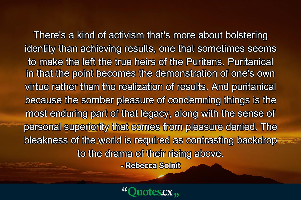 There's a kind of activism that's more about bolstering identity than achieving results, one that sometimes seems to make the left the true heirs of the Puritans. Puritanical in that the point becomes the demonstration of one's own virtue rather than the realization of results. And puritanical because the somber pleasure of condemning things is the most enduring part of that legacy, along with the sense of personal superiority that comes from pleasure denied. The bleakness of the world is required as contrasting backdrop to the drama of their rising above. - Quote by Rebecca Solnit