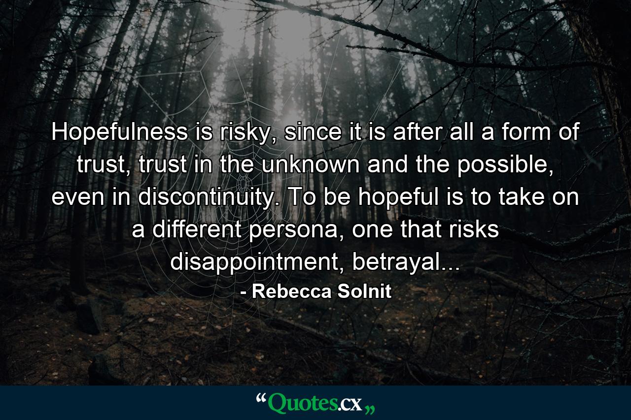 Hopefulness is risky, since it is after all a form of trust, trust in the unknown and the possible, even in discontinuity. To be hopeful is to take on a different persona, one that risks disappointment, betrayal... - Quote by Rebecca Solnit