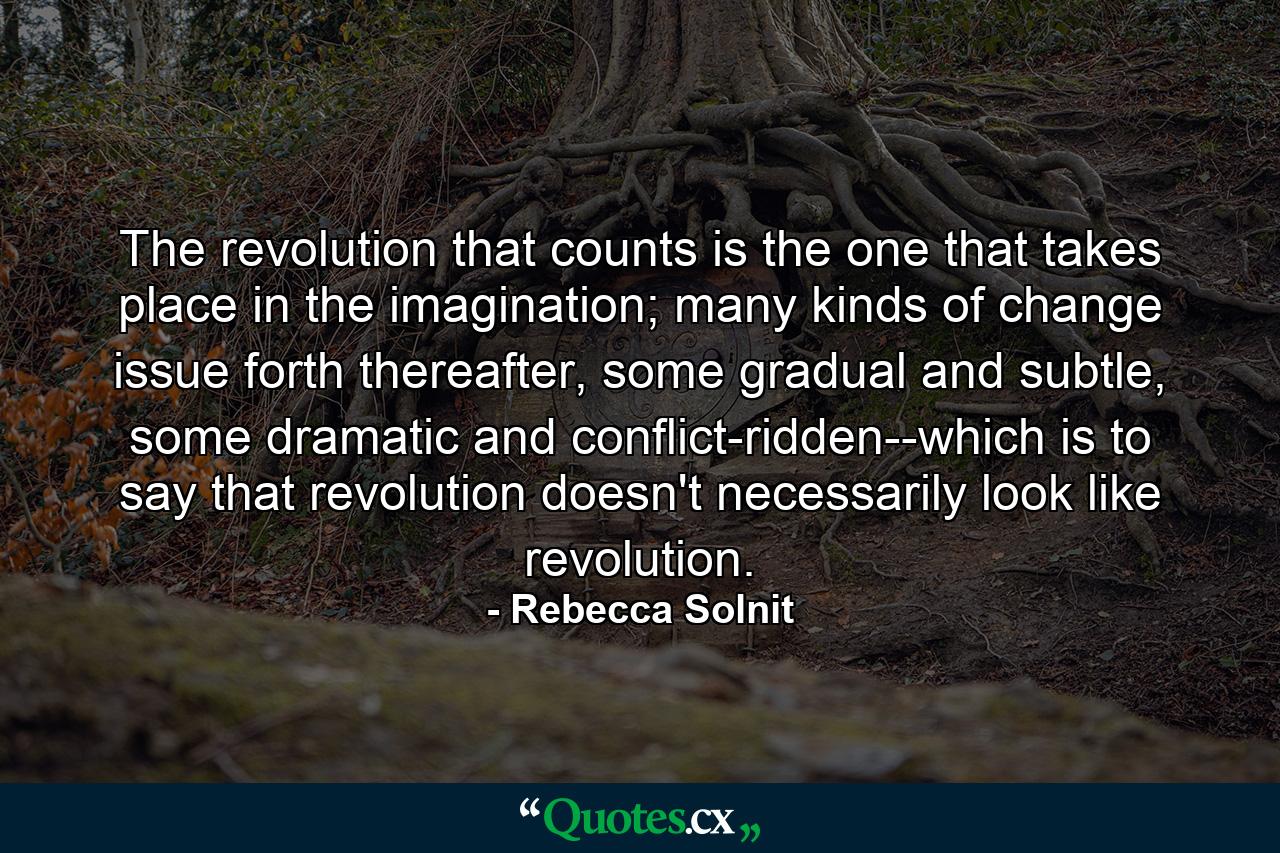 The revolution that counts is the one that takes place in the imagination; many kinds of change issue forth thereafter, some gradual and subtle, some dramatic and conflict-ridden--which is to say that revolution doesn't necessarily look like revolution. - Quote by Rebecca Solnit