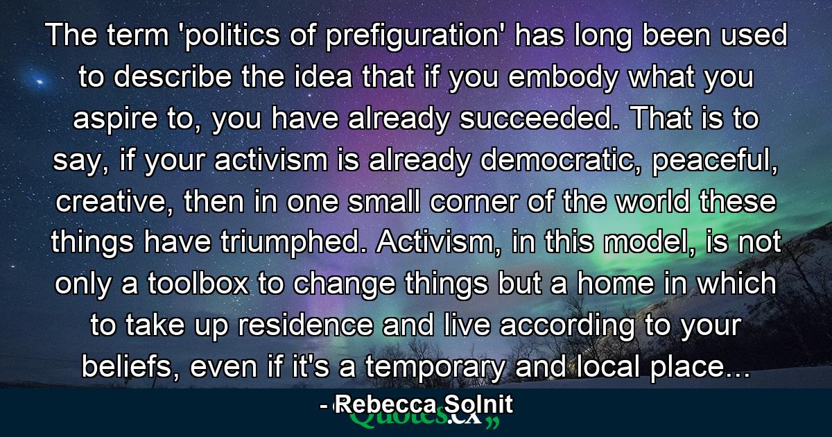 The term 'politics of prefiguration' has long been used to describe the idea that if you embody what you aspire to, you have already succeeded. That is to say, if your activism is already democratic, peaceful, creative, then in one small corner of the world these things have triumphed. Activism, in this model, is not only a toolbox to change things but a home in which to take up residence and live according to your beliefs, even if it's a temporary and local place... - Quote by Rebecca Solnit