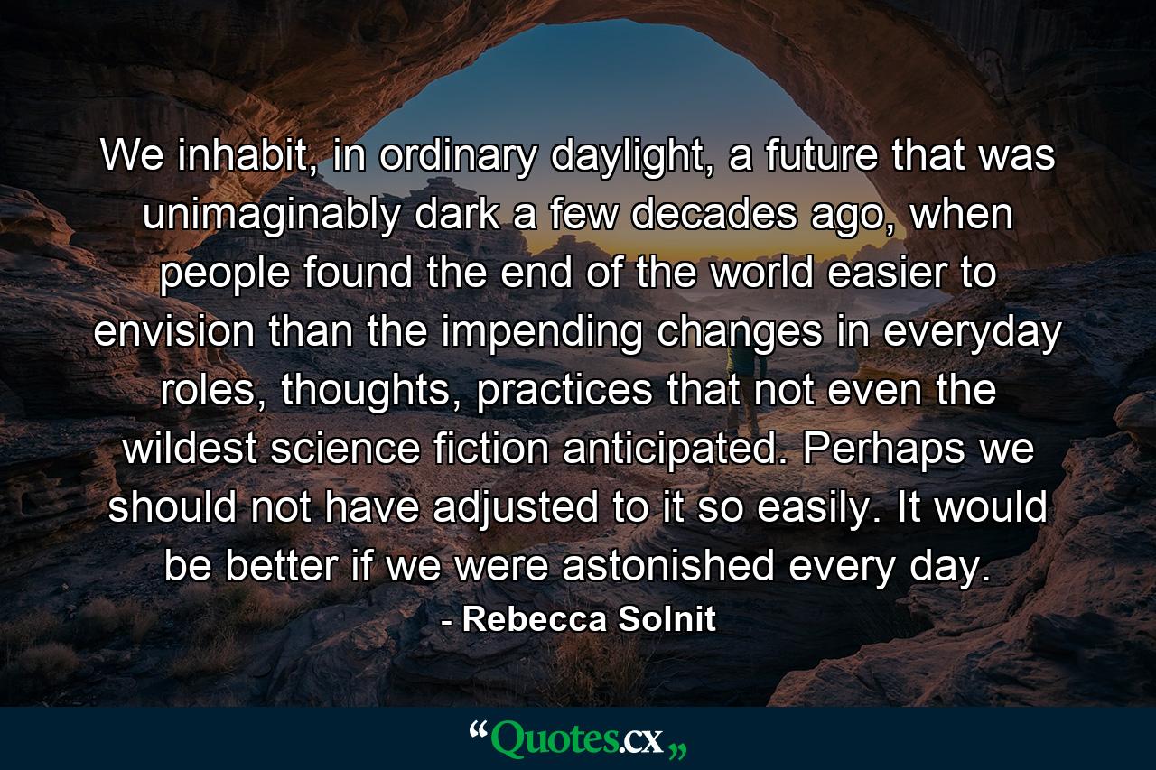 We inhabit, in ordinary daylight, a future that was unimaginably dark a few decades ago, when people found the end of the world easier to envision than the impending changes in everyday roles, thoughts, practices that not even the wildest science fiction anticipated. Perhaps we should not have adjusted to it so easily. It would be better if we were astonished every day. - Quote by Rebecca Solnit