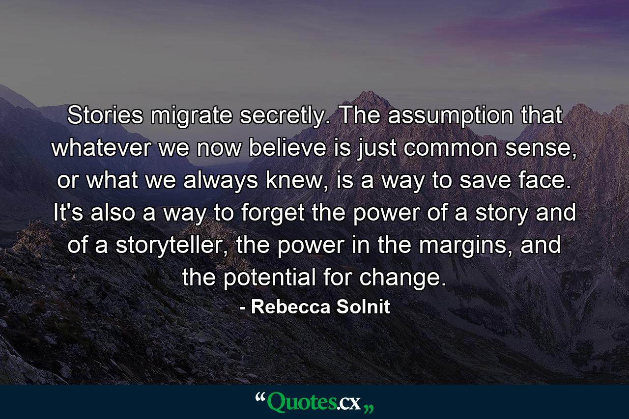 Stories migrate secretly. The assumption that whatever we now believe is just common sense, or what we always knew, is a way to save face. It's also a way to forget the power of a story and of a storyteller, the power in the margins, and the potential for change. - Quote by Rebecca Solnit