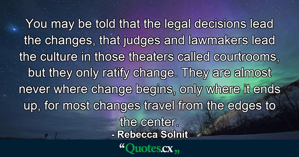 You may be told that the legal decisions lead the changes, that judges and lawmakers lead the culture in those theaters called courtrooms, but they only ratify change. They are almost never where change begins, only where it ends up, for most changes travel from the edges to the center. - Quote by Rebecca Solnit