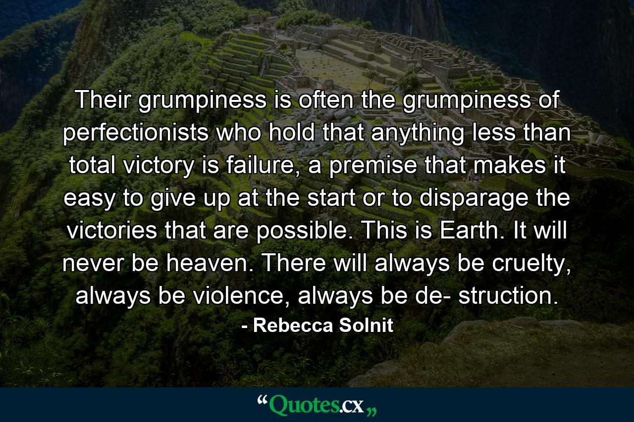 Their grumpiness is often the grumpiness of perfectionists who hold that anything less than total victory is failure, a premise that makes it easy to give up at the start or to disparage the victories that are possible. This is Earth. It will never be heaven. There will always be cruelty, always be violence, always be de- struction. - Quote by Rebecca Solnit