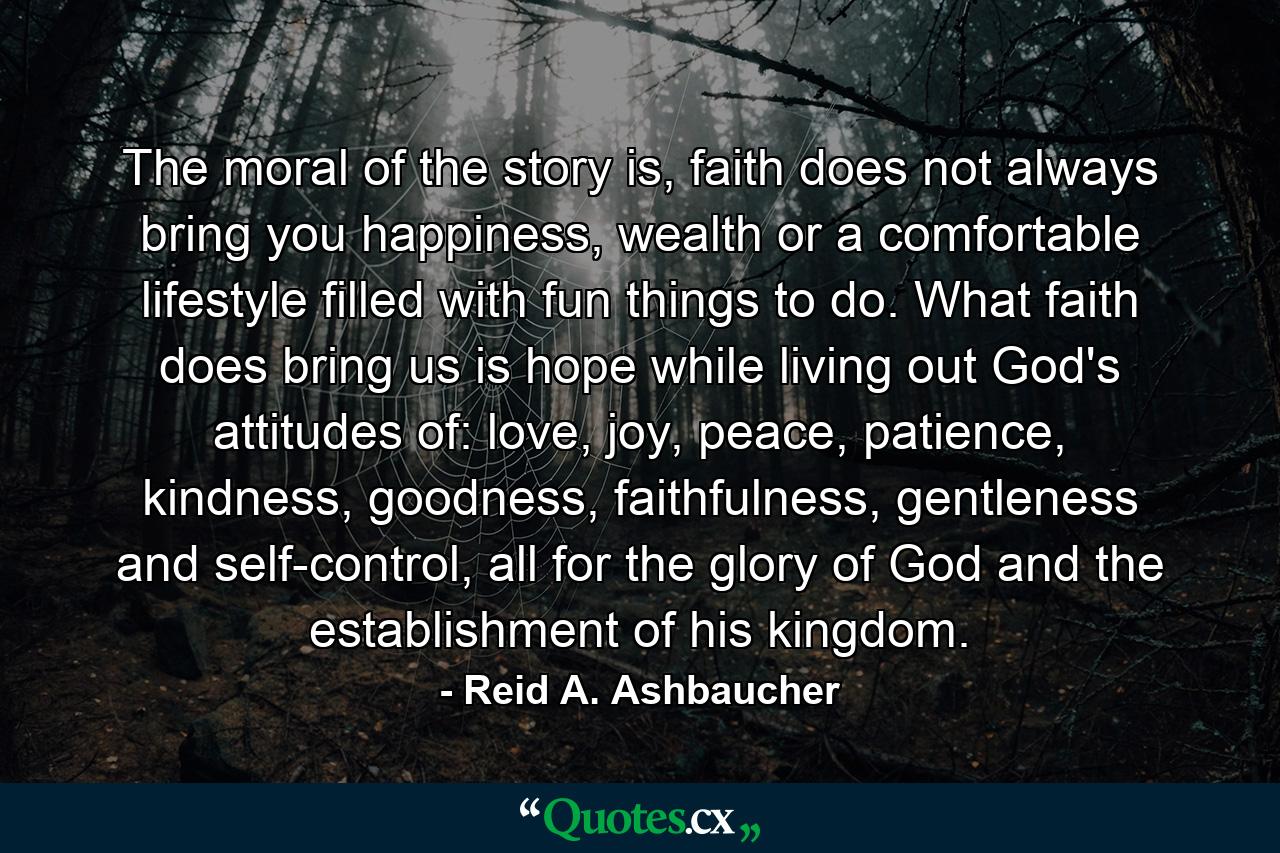 The moral of the story is, faith does not always bring you happiness, wealth or a comfortable lifestyle filled with fun things to do. What faith does bring us is hope while living out God's attitudes of: love, joy, peace, patience, kindness, goodness, faithfulness, gentleness and self-control, all for the glory of God and the establishment of his kingdom. - Quote by Reid A. Ashbaucher