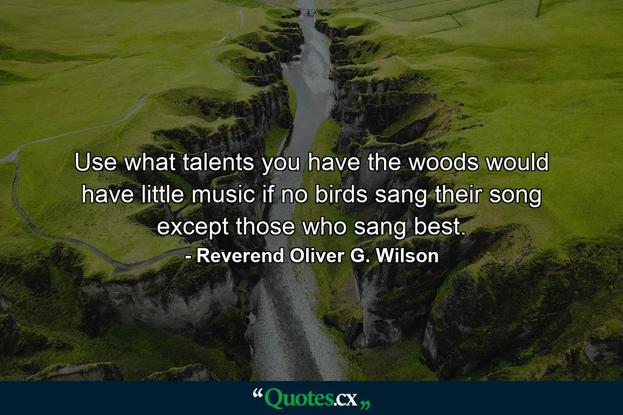 Use what talents you have  the woods would have little music if no birds sang their song except those who sang best. - Quote by Reverend Oliver G. Wilson