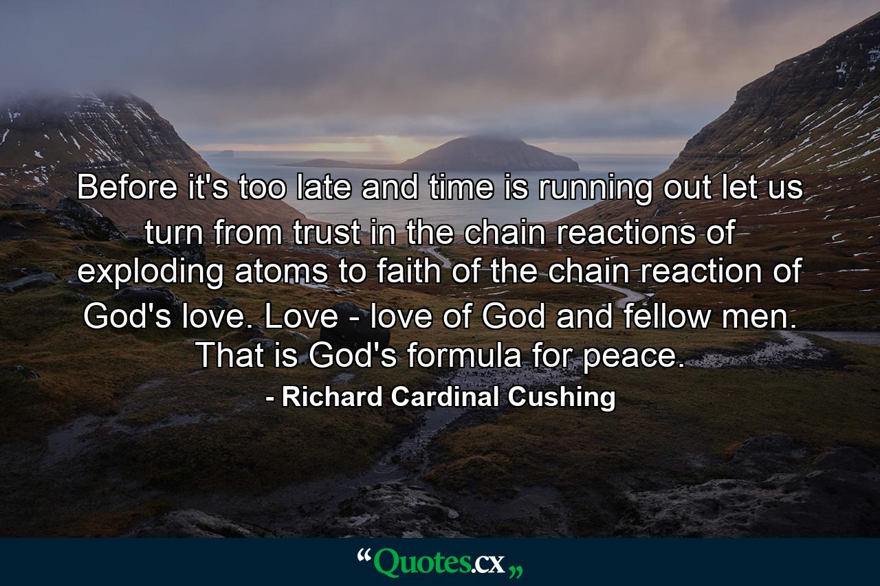 Before it's too late  and time is running out  let us turn from trust in the chain reactions of exploding atoms to faith of the chain reaction of God's love. Love - love of God and fellow men. That is God's formula for peace. - Quote by Richard Cardinal Cushing