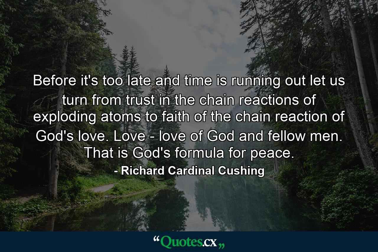 Before it's too late  and time is running out  let us turn from trust in the chain reactions of exploding atoms to faith of the chain reaction of God's love. Love - love of God and fellow men. That is God's formula for peace. - Quote by Richard Cardinal Cushing