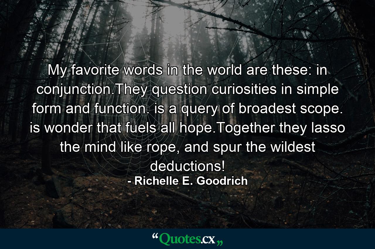 My favorite words in the world are these:  in conjunction.They question curiosities in simple form and function. is a query of broadest scope. is wonder that fuels all hope.Together they lasso the mind like rope, and spur the wildest deductions! - Quote by Richelle E. Goodrich