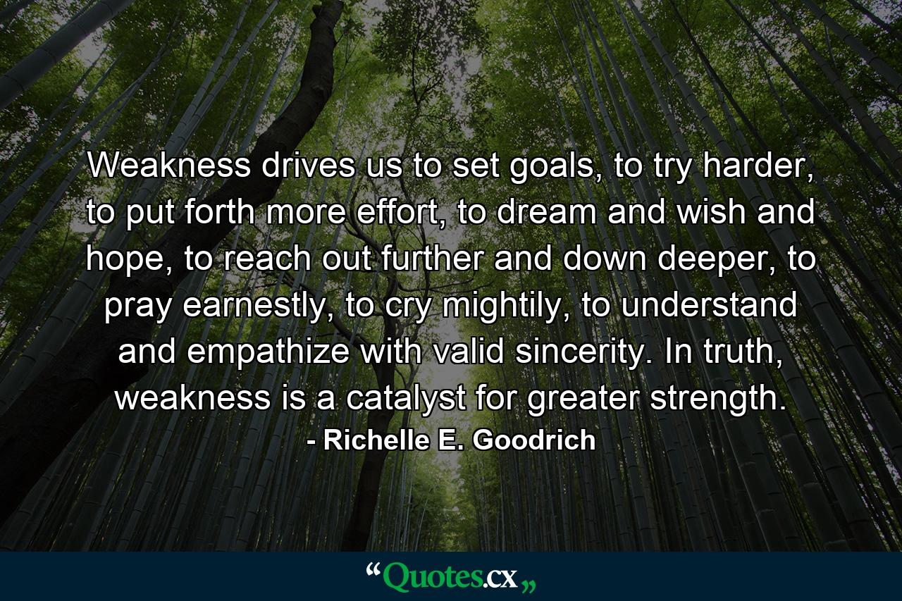 Weakness drives us to set goals, to try harder, to put forth more effort, to dream and wish and hope, to reach out further and down deeper, to pray earnestly, to cry mightily, to understand and empathize with valid sincerity. In truth, weakness is a catalyst for greater strength. - Quote by Richelle E. Goodrich