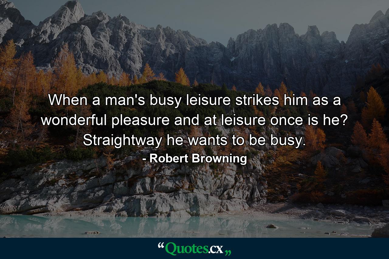 When a man's busy  leisure strikes him as a wonderful pleasure  and at leisure once is he? Straightway he wants to be busy. - Quote by Robert Browning