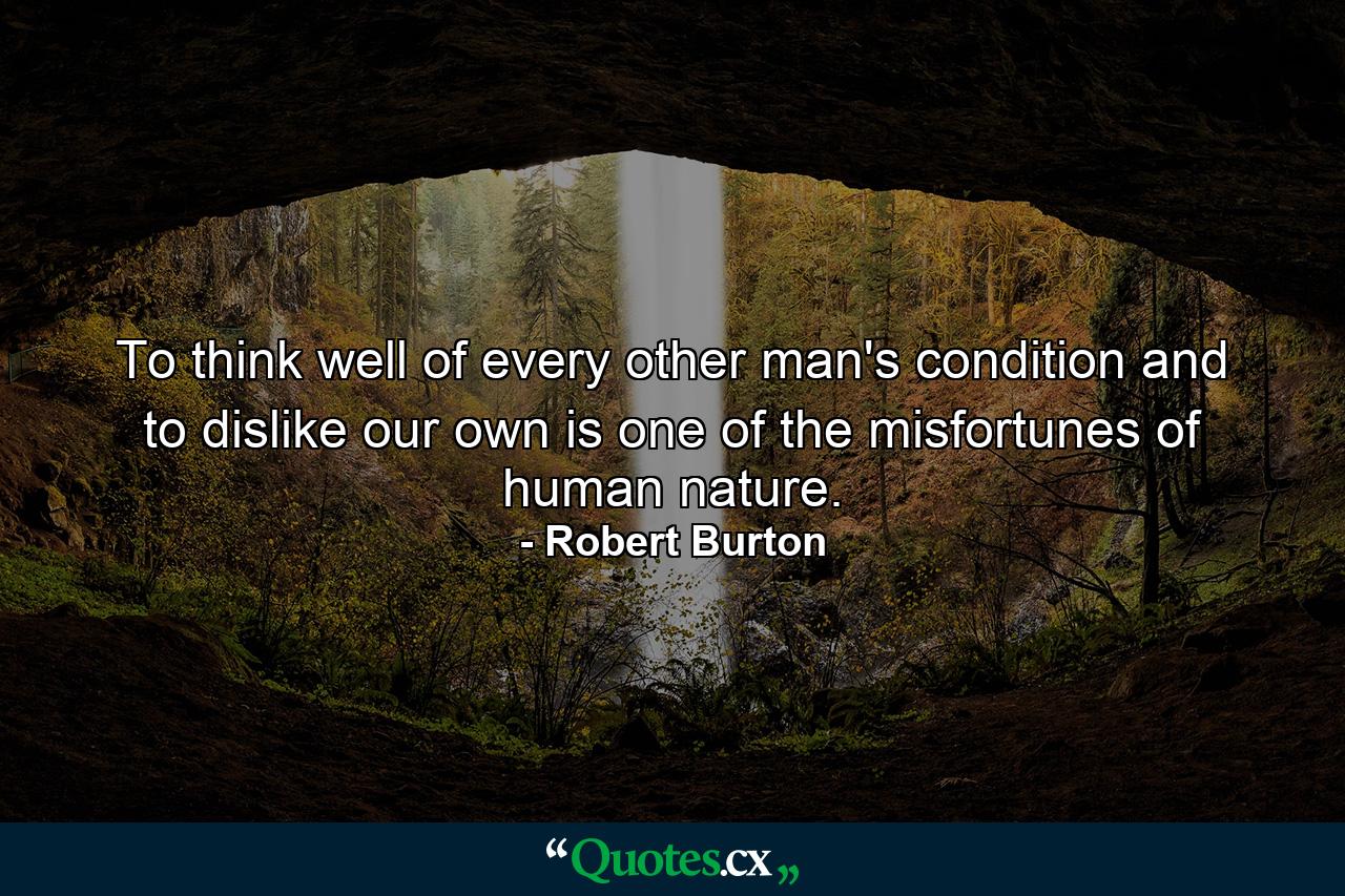 To think well of every other man's condition  and to dislike our own  is one of the misfortunes of human nature. - Quote by Robert Burton