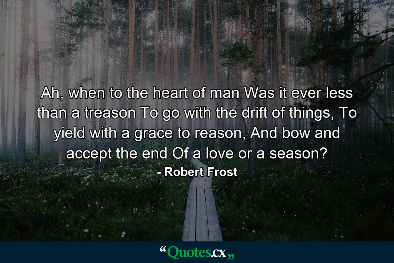 Ah, when to the heart of man Was it ever less than a treason To go with the drift of things, To yield with a grace to reason, And bow and accept the end Of a love or a season? - Quote by Robert Frost