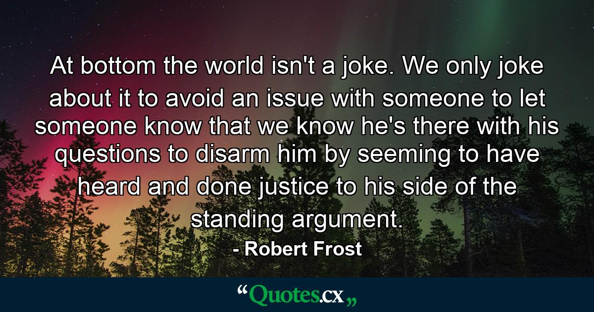 At bottom the world isn't a joke. We only joke about it to avoid an issue with someone  to let someone know that we know he's there with his questions  to disarm him by seeming to have heard and done justice to his side of the standing argument. - Quote by Robert Frost