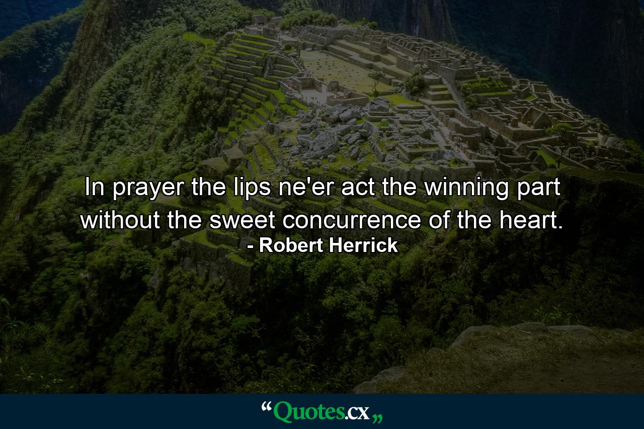 In prayer the lips ne'er act the winning part  without the sweet concurrence of the heart. - Quote by Robert Herrick