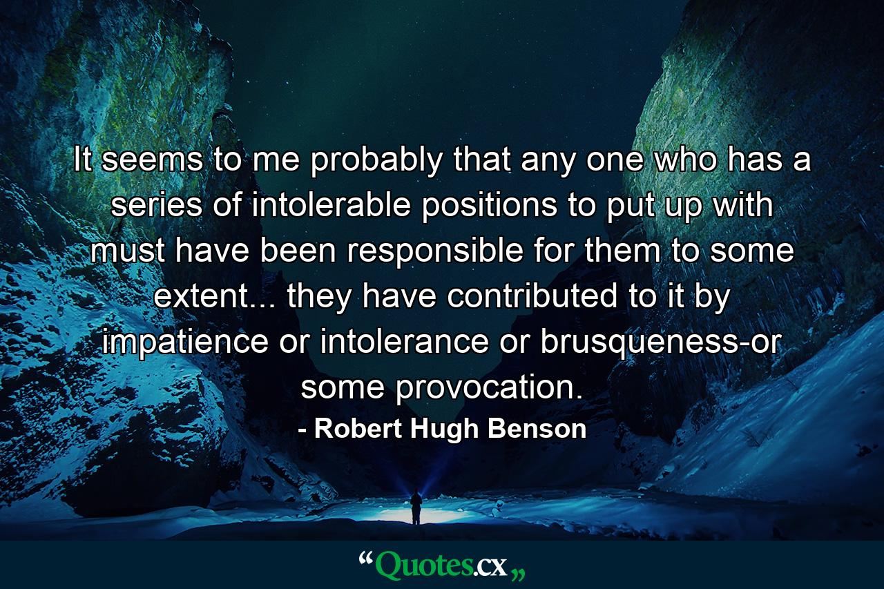 It seems to me probably that any one who has a series of intolerable positions to put up with must have been responsible for them to some extent... they have contributed to it by impatience or intolerance  or brusqueness-or some provocation. - Quote by Robert Hugh Benson