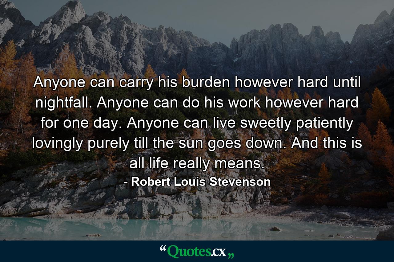 Anyone can carry his burden  however hard  until nightfall. Anyone can do his work  however hard  for one day. Anyone can live sweetly  patiently  lovingly  purely  till the sun goes down. And this is all life really means. - Quote by Robert Louis Stevenson