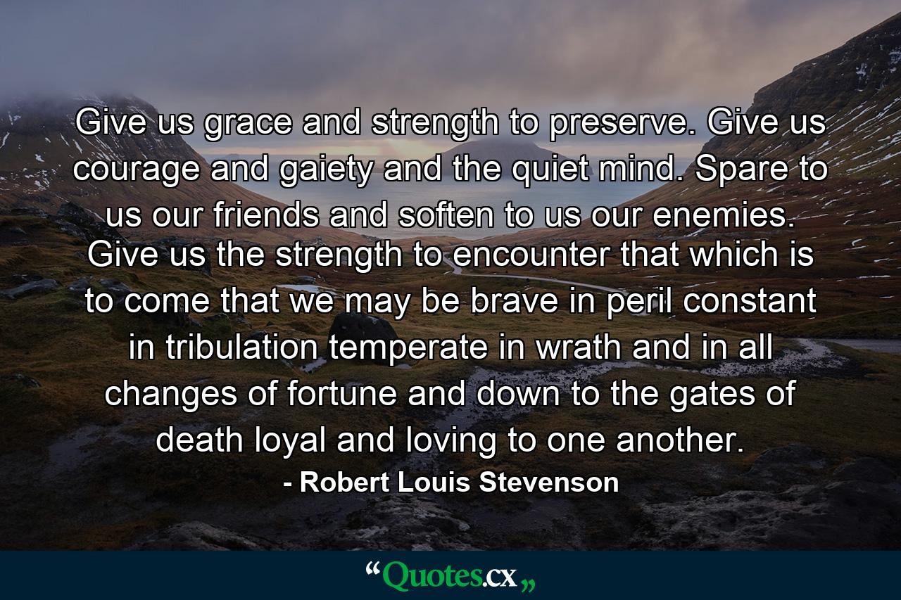 Give us grace and strength to preserve. Give us courage and gaiety and the quiet mind. Spare to us our friends and soften to us our enemies. Give us the strength to encounter that which is to come  that we may be brave in peril  constant in tribulation  temperate in wrath and in all changes of fortune  and down to the gates of death  loyal and loving to one another. - Quote by Robert Louis Stevenson