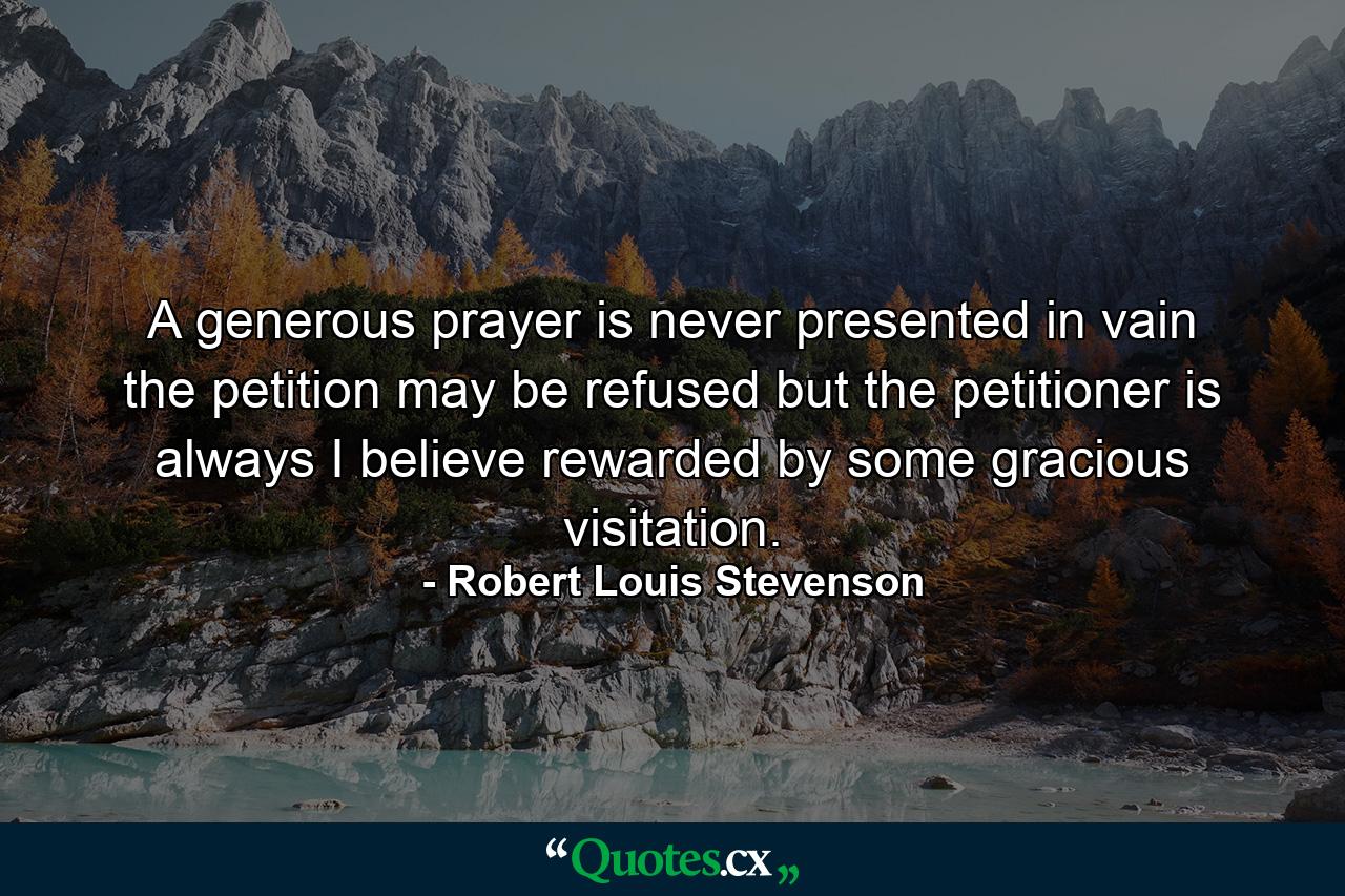 A generous prayer is never presented in vain  the petition may be refused  but the petitioner is always  I believe  rewarded by some gracious visitation. - Quote by Robert Louis Stevenson