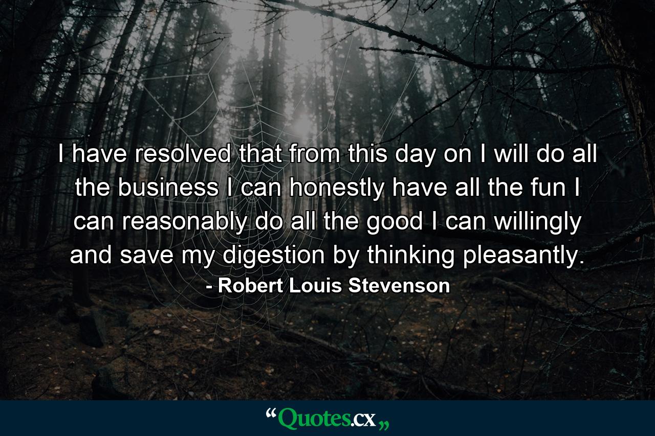 I have resolved that from this day on  I will do all the business I can honestly  have all the fun I can reasonably  do all the good I can willingly  and save my digestion by thinking pleasantly. - Quote by Robert Louis Stevenson