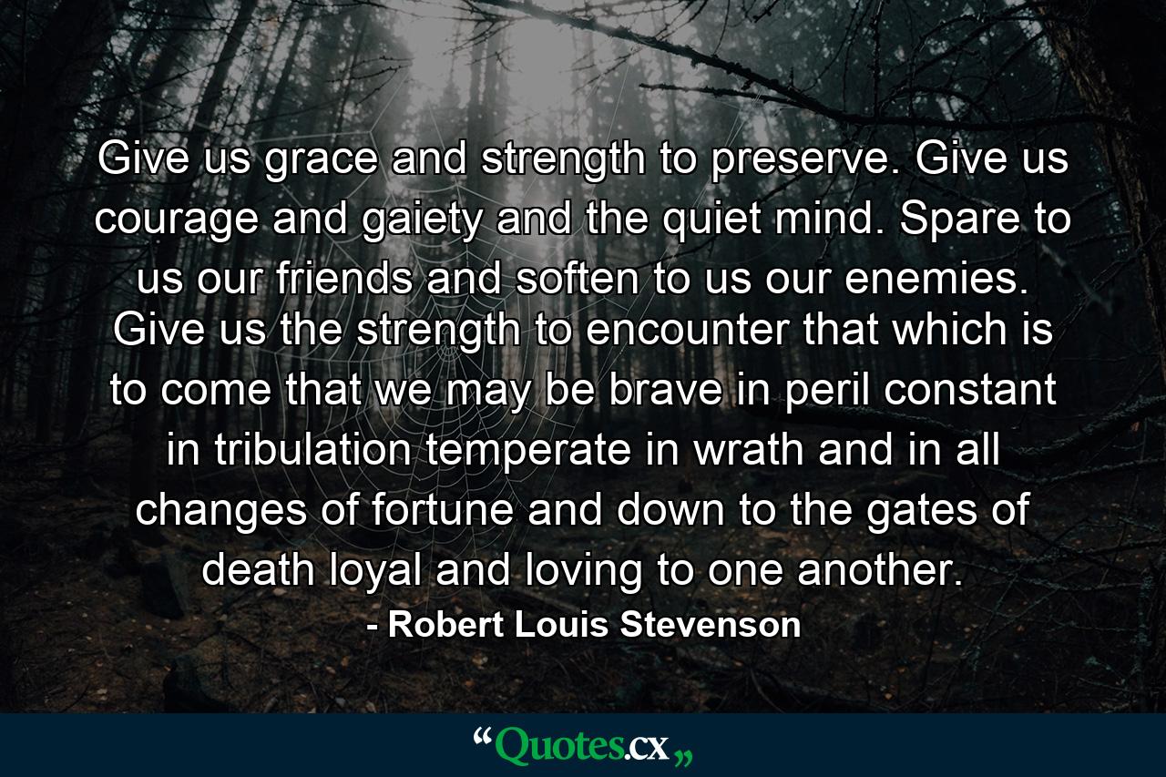 Give us grace and strength to preserve. Give us courage and gaiety and the quiet mind. Spare to us our friends and soften to us our enemies. Give us the strength to encounter that which is to come  that we may be brave in peril  constant in tribulation  temperate in wrath and in all changes of fortune  and down to the gates of death  loyal and loving to one another. - Quote by Robert Louis Stevenson