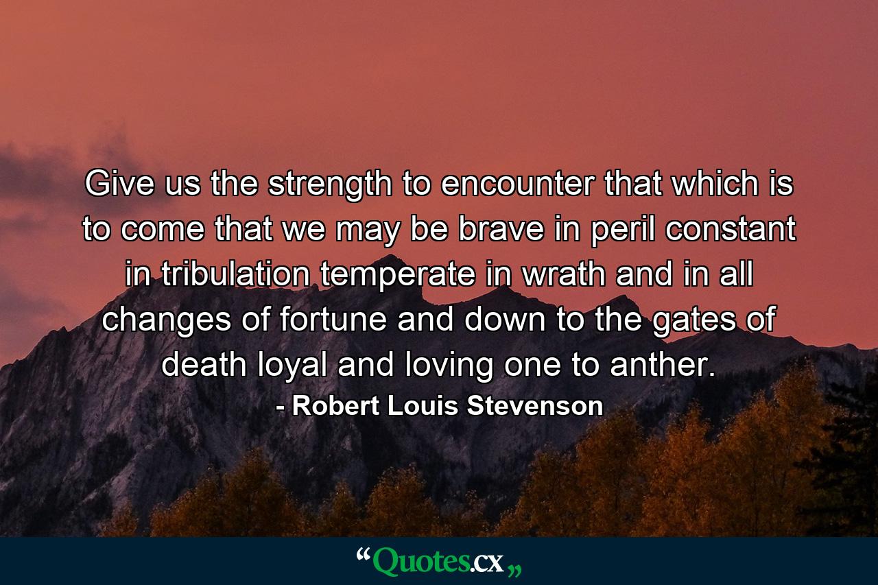 Give us the strength to encounter that which is to come  that we may be brave in peril  constant in tribulation  temperate in wrath  and in all changes of fortune  and down to the gates of death  loyal and loving one to anther. - Quote by Robert Louis Stevenson