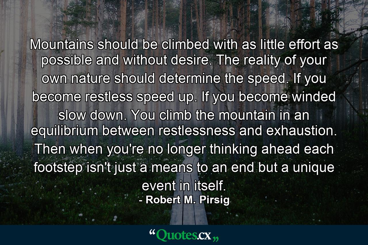 Mountains should be climbed with as little effort as possible and without desire. The reality of your own nature should determine the speed. If you become restless  speed up. If you become winded  slow down. You climb the mountain in an equilibrium between restlessness and exhaustion. Then  when you're no longer thinking ahead  each footstep isn't just a means to an end  but a unique event in itself. - Quote by Robert M. Pirsig