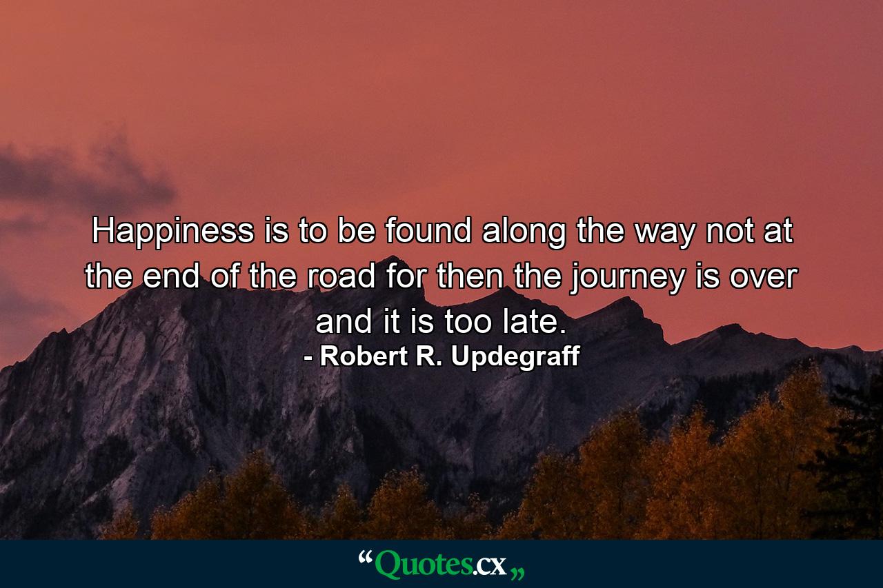 Happiness is to be found along the way  not at the end of the road  for then the journey is over and it is too late. - Quote by Robert R. Updegraff