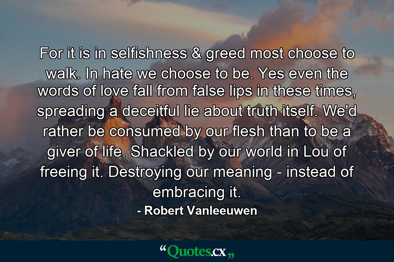 For it is in selfishness & greed most choose to walk. In hate we choose to be. Yes even the words of love fall from false lips in these times, spreading a deceitful lie about truth itself. We'd rather be consumed by our flesh than to be a giver of life. Shackled by our world in Lou of freeing it. Destroying our meaning - instead of embracing it. - Quote by Robert Vanleeuwen