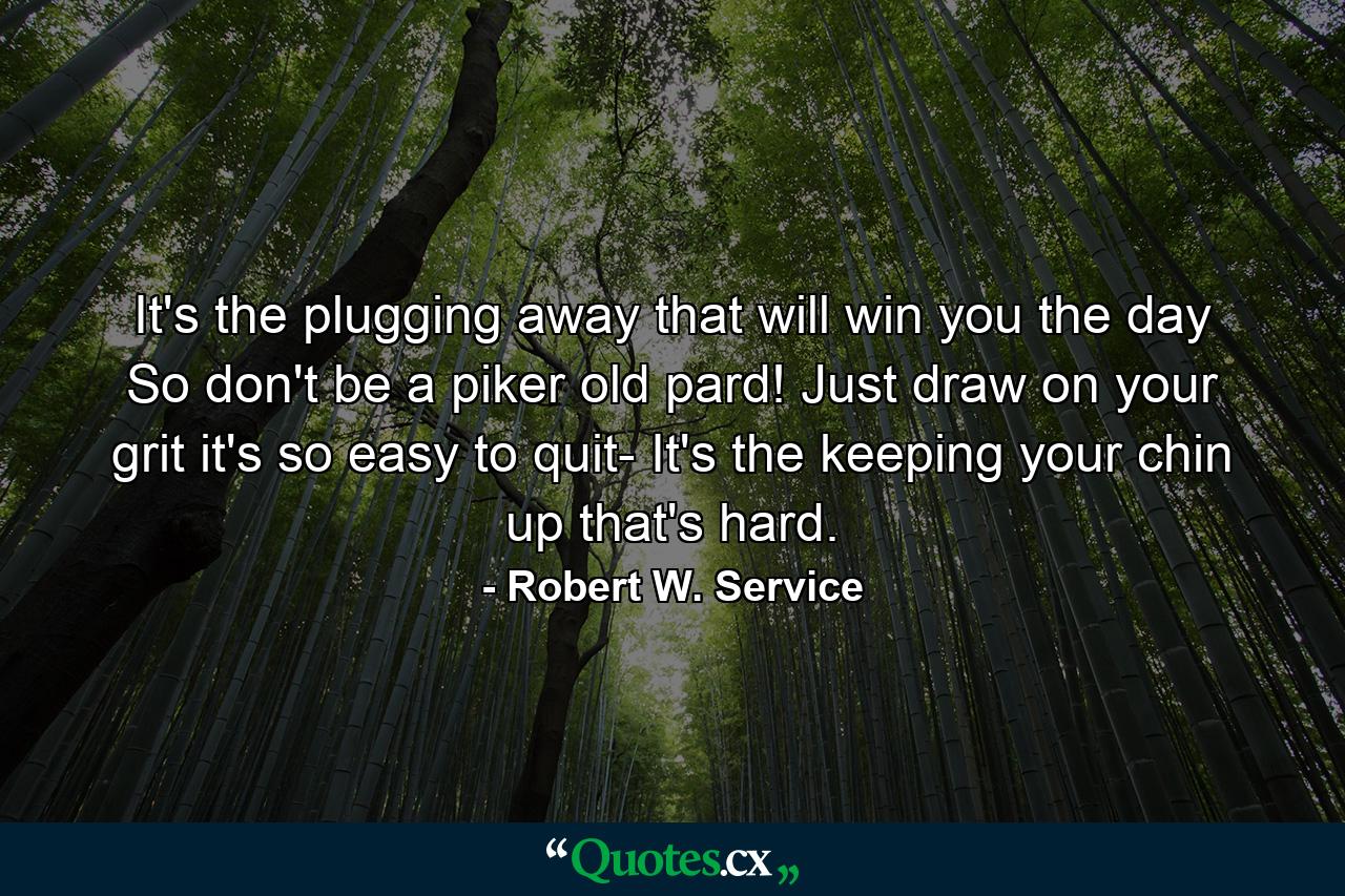 It's the plugging away that will win you the day So don't be a piker old pard! Just draw on your grit  it's so easy to quit- It's the keeping your chin up that's hard. - Quote by Robert W. Service