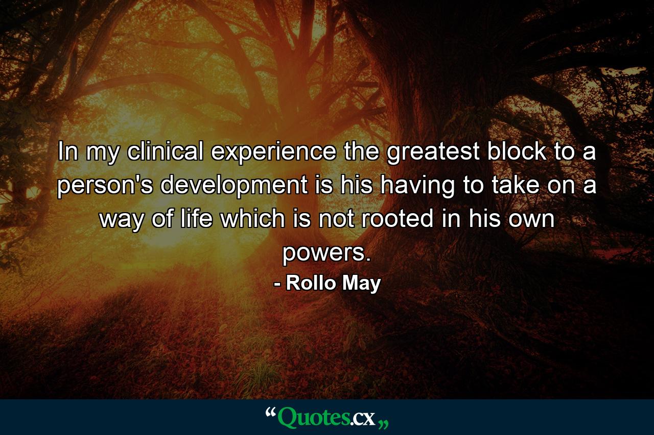 In my clinical experience  the greatest block to a person's development is his having to take on a way of life which is not rooted in his own powers. - Quote by Rollo May