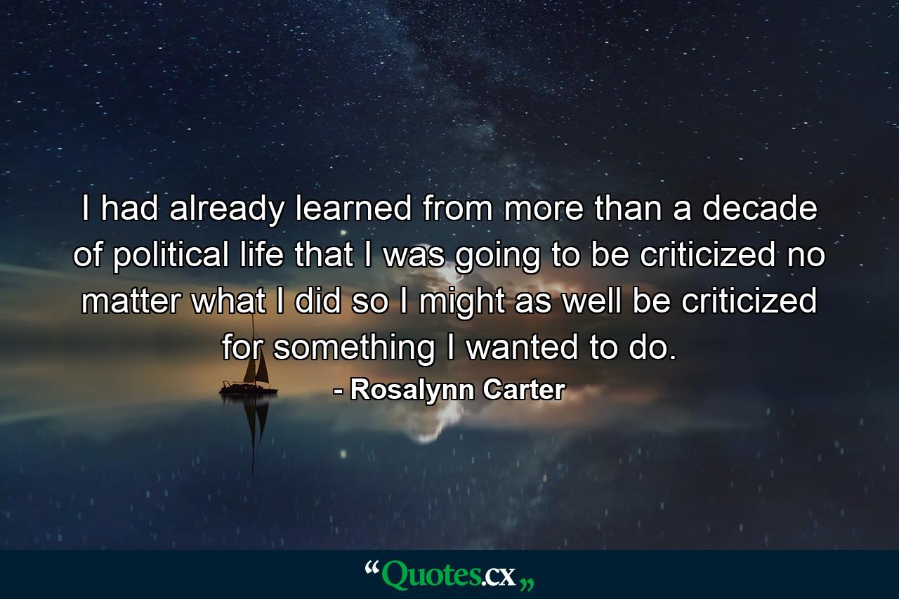 I had already learned from more than a decade of political life that I was going to be criticized no matter what I did  so I might as well be criticized for something I wanted to do. - Quote by Rosalynn Carter