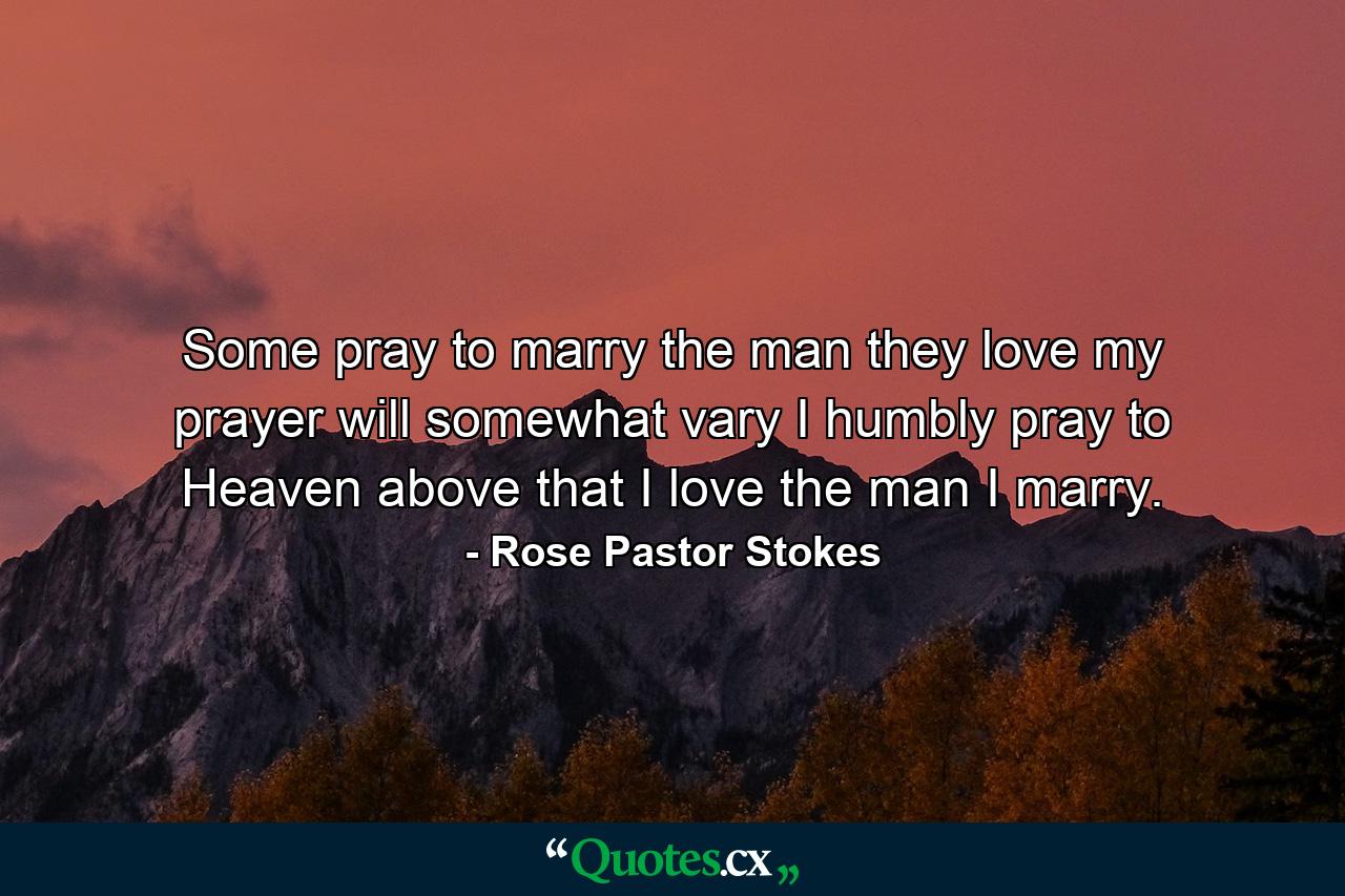 Some pray to marry the man they love  my prayer will somewhat vary  I humbly pray to Heaven above that I love the man I marry. - Quote by Rose Pastor Stokes