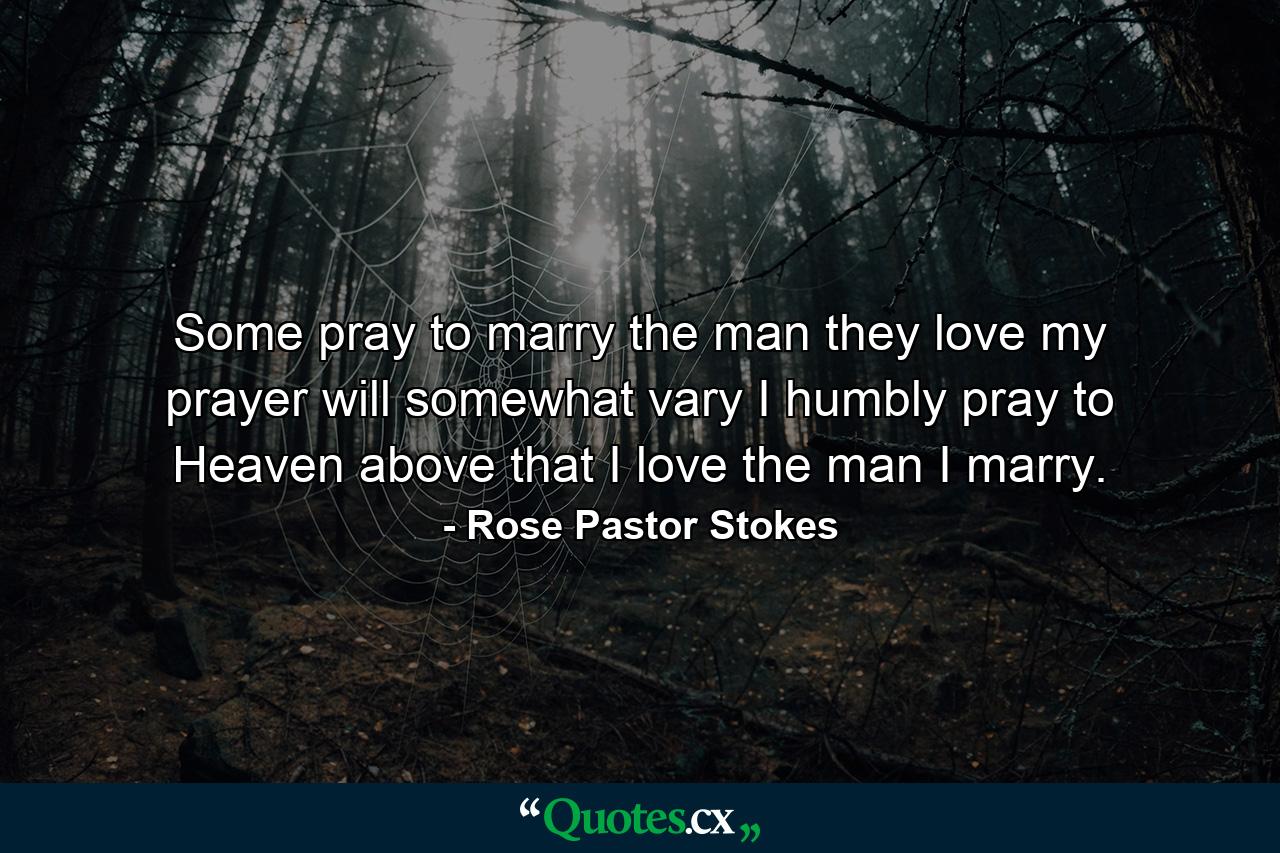 Some pray to marry the man they love  my prayer will somewhat vary  I humbly pray to Heaven above that I love the man I marry. - Quote by Rose Pastor Stokes