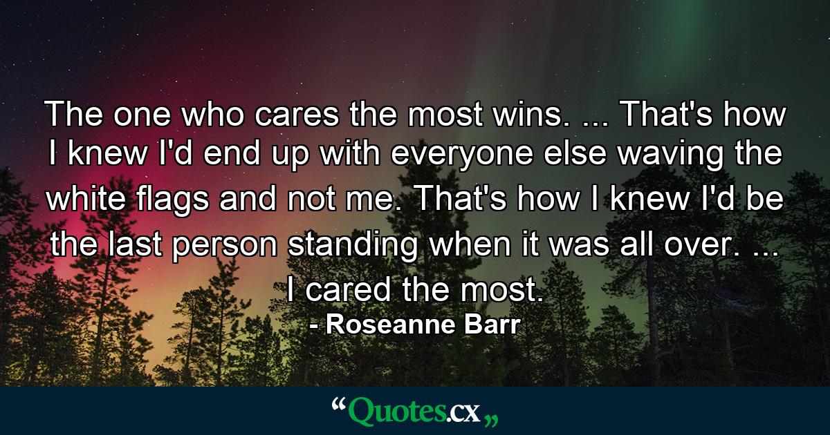 The one who cares the most wins. ... That's how I knew I'd end up with everyone else waving the white flags and not me. That's how I knew I'd be the last person standing when it was all over. ... I cared the most. - Quote by Roseanne Barr