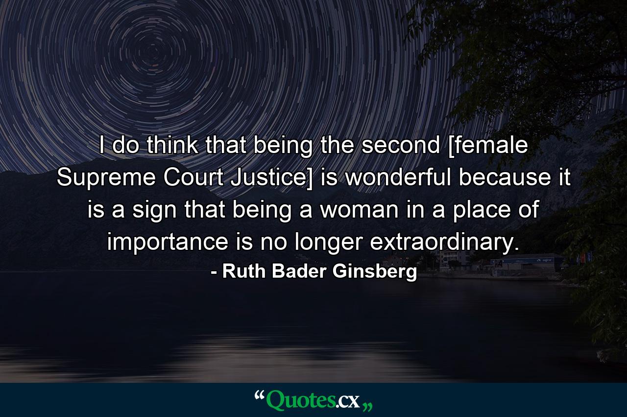 I do think that being the second [female Supreme Court Justice] is wonderful  because it is a sign that being a woman in a place of importance is no longer extraordinary. - Quote by Ruth Bader Ginsberg