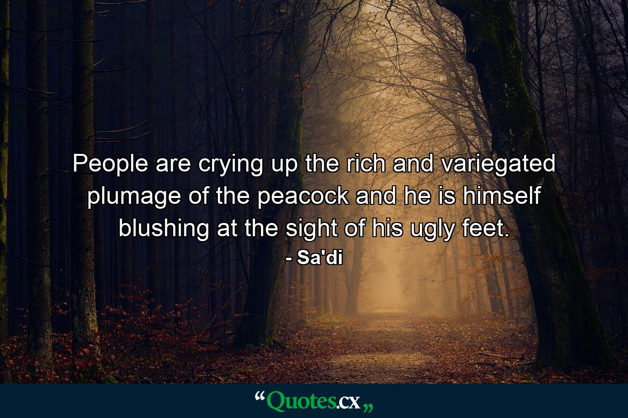 People are crying up the rich and variegated plumage of the peacock  and he is himself blushing at the sight of his ugly feet. - Quote by Sa'di