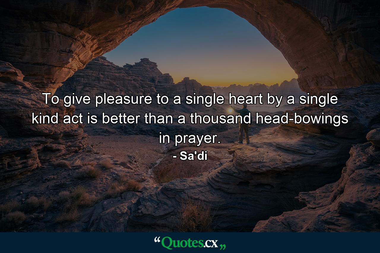 To give pleasure to a single heart by a single kind act is better than a thousand head-bowings in prayer. - Quote by Sa'di