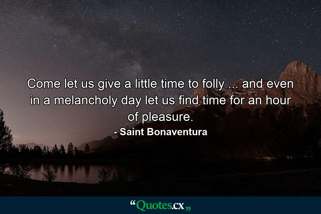 Come  let us give a little time to folly ... and even in a melancholy day let us find time for an hour of pleasure. - Quote by Saint Bonaventura